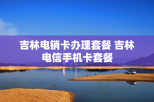 吉林电销卡办理套餐 吉林电信手机卡套餐