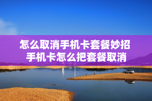 怎么取消手机卡套餐妙招 手机卡怎么把套餐取消