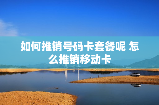 如何推销号码卡套餐呢 怎么推销移动卡