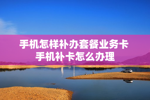 手机怎样补办套餐业务卡 手机补卡怎么办理