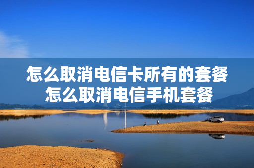 怎么取消电信卡所有的套餐 怎么取消电信手机套餐