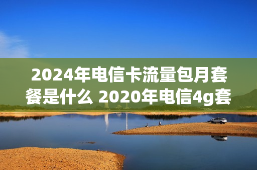 2024年电信卡流量包月套餐是什么 2020年电信4g套餐