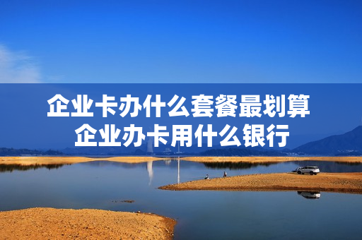企业卡办什么套餐最划算 企业办卡用什么银行