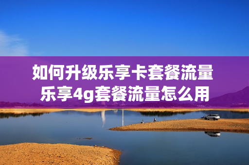 如何升级乐享卡套餐流量 乐享4g套餐流量怎么用