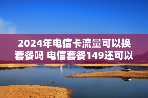 2024年电信卡流量可以换套餐吗 电信套餐149还可以改便宜点吗