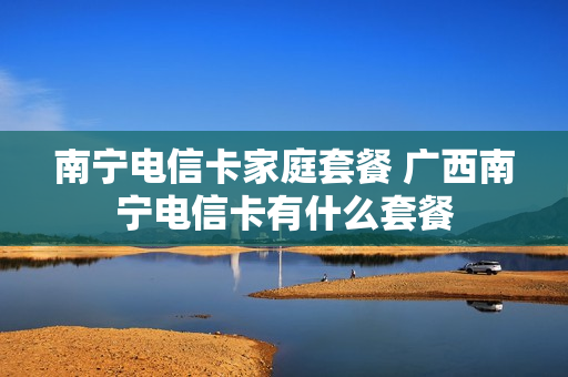 南宁电信卡家庭套餐 广西南宁电信卡有什么套餐