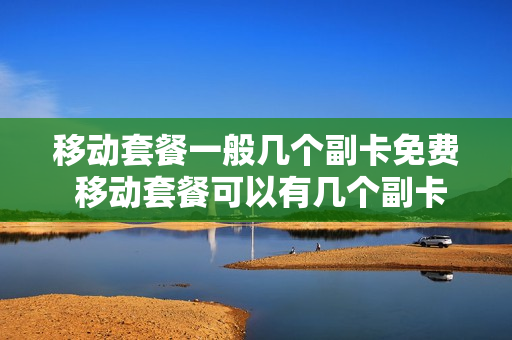 移动套餐一般几个副卡免费 移动套餐可以有几个副卡