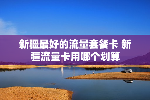 新疆最好的流量套餐卡 新疆流量卡用哪个划算