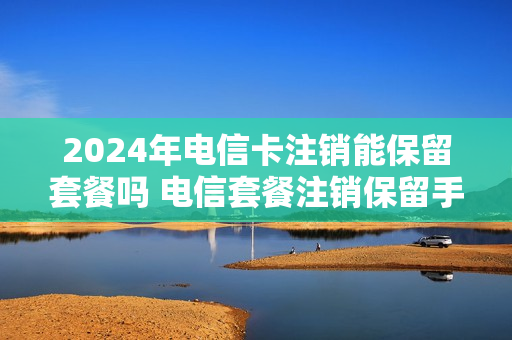 2024年电信卡注销能保留套餐吗 电信套餐注销保留手机号