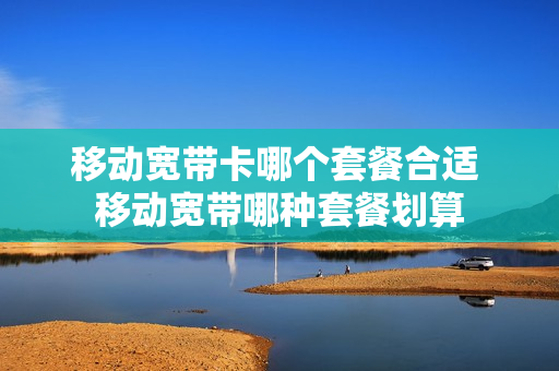 移动宽带卡哪个套餐合适 移动宽带哪种套餐划算