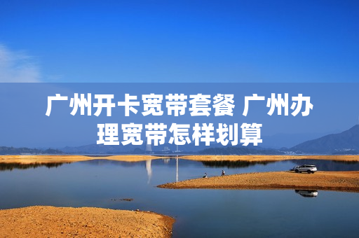 广州开卡宽带套餐 广州办理宽带怎样划算