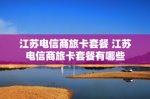 江苏电信商旅卡套餐 江苏电信商旅卡套餐有哪些
