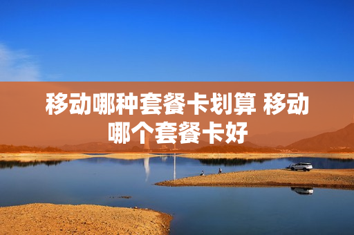 移动哪种套餐卡划算 移动哪个套餐卡好