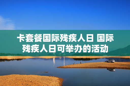 卡套餐国际残疾人日 国际残疾人日可举办的活动