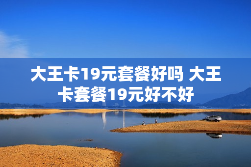 大王卡19元套餐好吗 大王卡套餐19元好不好