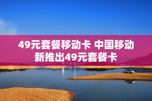 49元套餐移动卡 中国移动新推出49元套餐卡