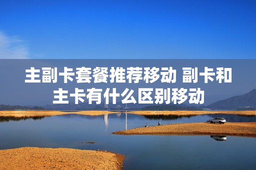 主副卡套餐推荐移动 副卡和主卡有什么区别移动