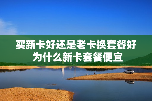 买新卡好还是老卡换套餐好 为什么新卡套餐便宜