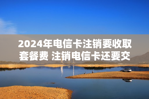2024年电信卡注销要收取套餐费 注销电信卡还要交费吗
