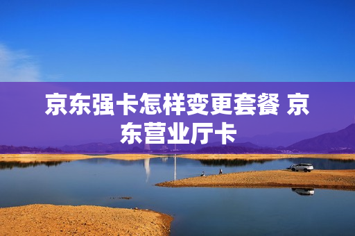 京东强卡怎样变更套餐 京东营业厅卡