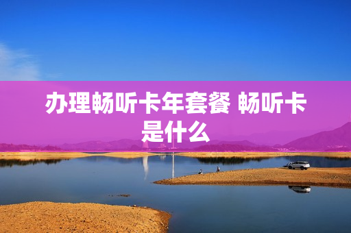 办理畅听卡年套餐 畅听卡是什么