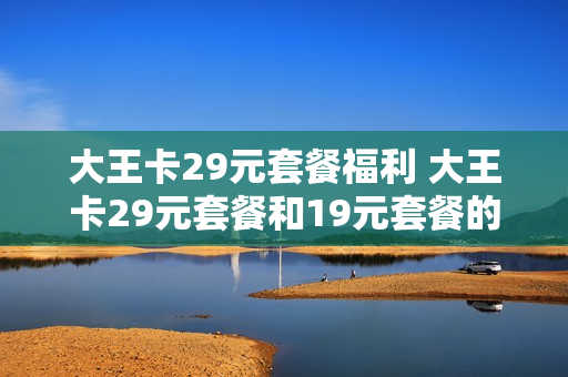 大王卡29元套餐福利 大王卡29元套餐和19元套餐的区别