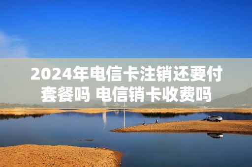2024年电信卡注销还要付套餐吗 电信销卡收费吗