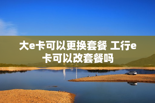 大e卡可以更换套餐 工行e卡可以改套餐吗