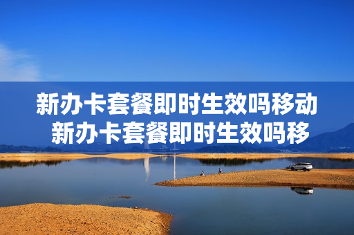 新办卡套餐即时生效吗移动 新办卡套餐即时生效吗移动