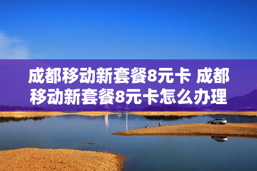 成都移动新套餐8元卡 成都移动新套餐8元卡怎么办理