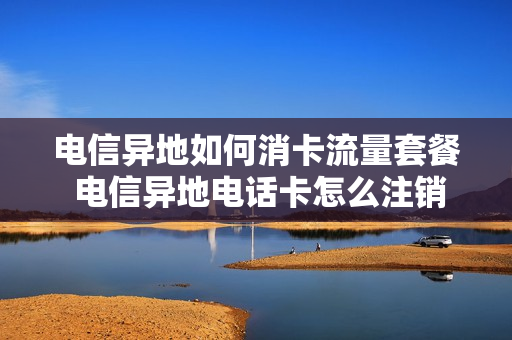 电信异地如何消卡流量套餐 电信异地电话卡怎么注销