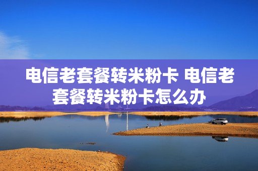 电信老套餐转米粉卡 电信老套餐转米粉卡怎么办