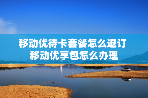移动优待卡套餐怎么退订 移动优享包怎么办理