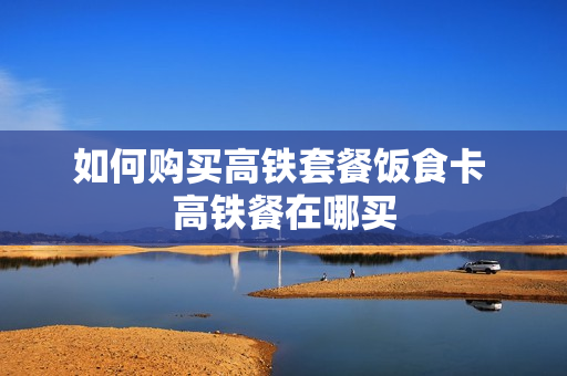 如何购买高铁套餐饭食卡 高铁餐在哪买