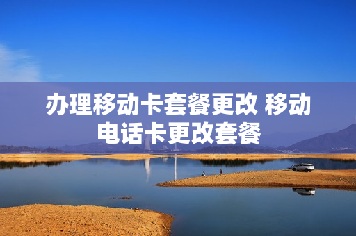 办理移动卡套餐更改 移动电话卡更改套餐