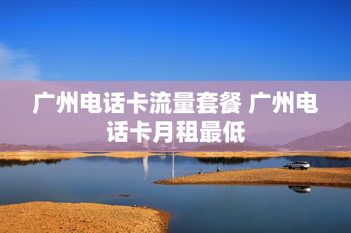 广州电话卡流量套餐 广州电话卡月租最低