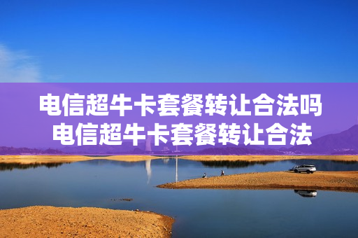 电信超牛卡套餐转让合法吗 电信超牛卡套餐转让合法吗安全吗
