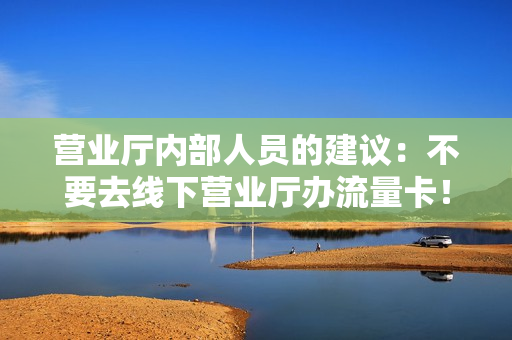 营业厅内部人员的建议：不要去线下营业厅办流量卡！
