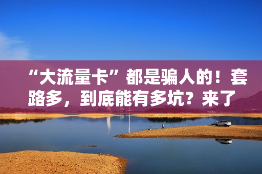 “大流量卡”都是骗人的！套路多，到底能有多坑？来了解一下