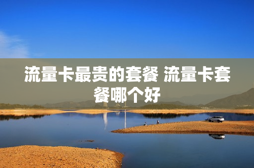 流量卡最贵的套餐 流量卡套餐哪个好