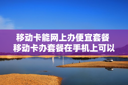 移动卡能网上办便宜套餐 移动卡办套餐在手机上可以办吗