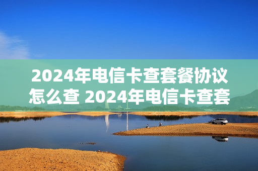 2024年电信卡查套餐协议怎么查 2024年电信卡查套餐协议怎么查询