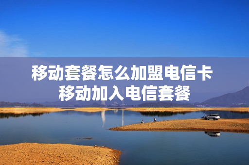 移动套餐怎么加盟电信卡 移动加入电信套餐