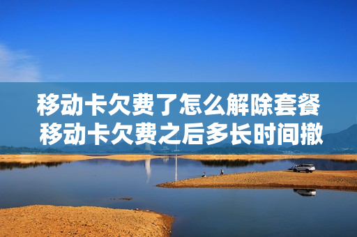 移动卡欠费了怎么解除套餐 移动卡欠费之后多长时间撤销
