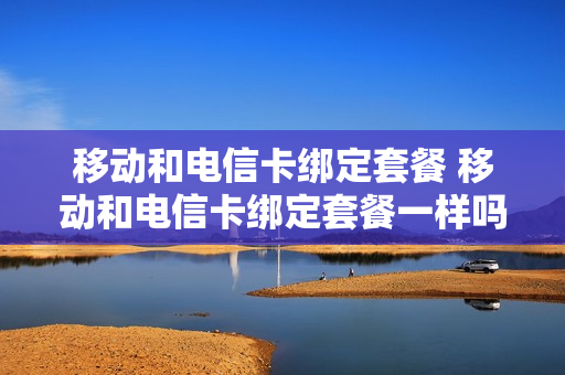 移动和电信卡绑定套餐 移动和电信卡绑定套餐一样吗