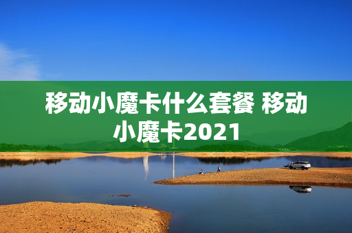 移动小魔卡什么套餐 移动小魔卡2021