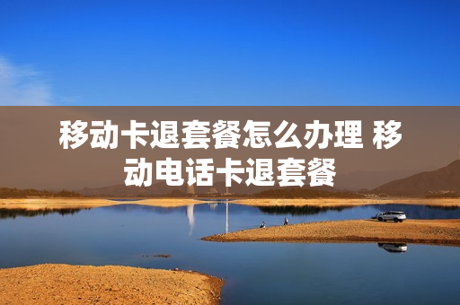 移动卡退套餐怎么办理 移动电话卡退套餐