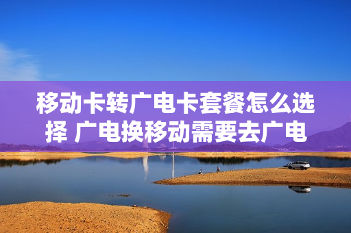 移动卡转广电卡套餐怎么选择 广电换移动需要去广电注销吗