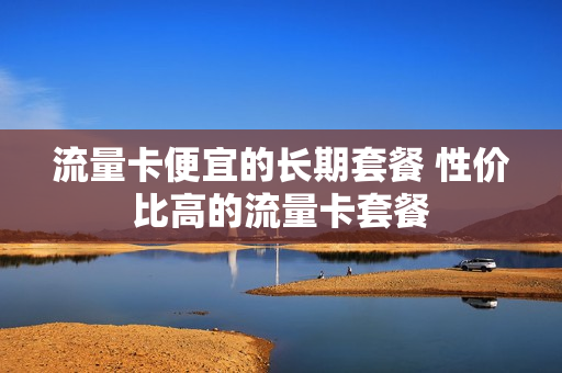 流量卡便宜的长期套餐 性价比高的流量卡套餐