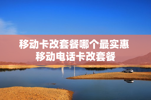 移动卡改套餐哪个最实惠 移动电话卡改套餐